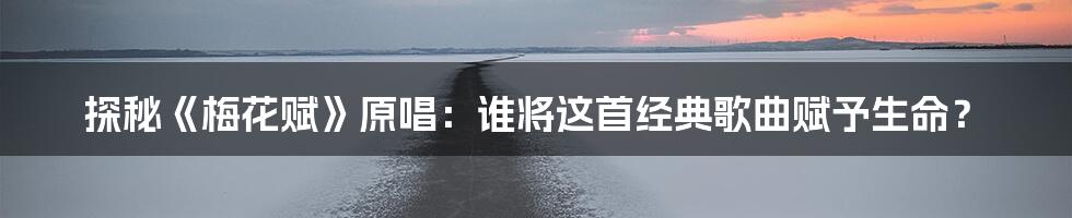 探秘《梅花赋》原唱:谁将这首经典歌曲赋予生命?