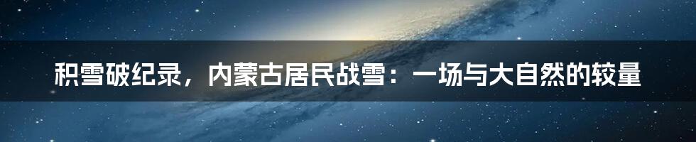 积雪破纪录,内蒙古居民战雪:一场与大自然的较量