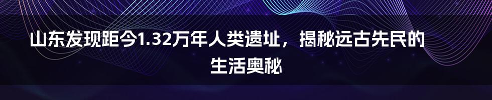 山东发现距今1.32万年人类遗址，揭秘远古先民的生活奥秘