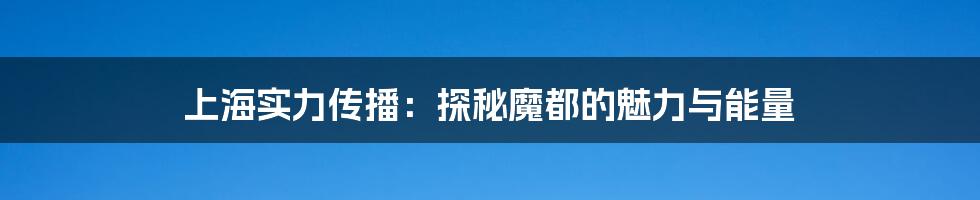 上海实力传播：探秘魔都的魅力与能量