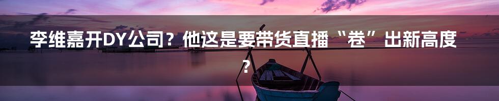李维嘉开DY公司?他这是要带货直播“卷”出新高度?