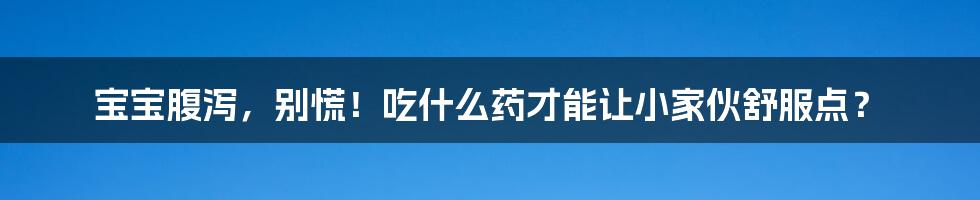 宝宝腹泻,别慌!吃什么药才能让小家伙舒服点?