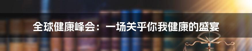 全球健康峰会:一场关乎你我健康的盛宴