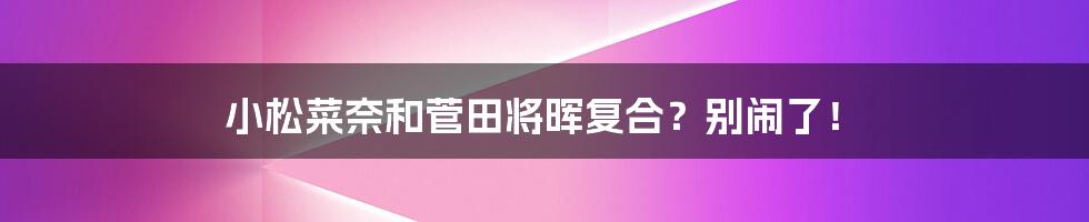 小松菜奈和菅田将晖复合？别闹了！
