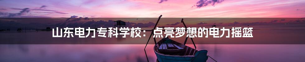 山东电力专科学校:点亮梦想的电力摇篮