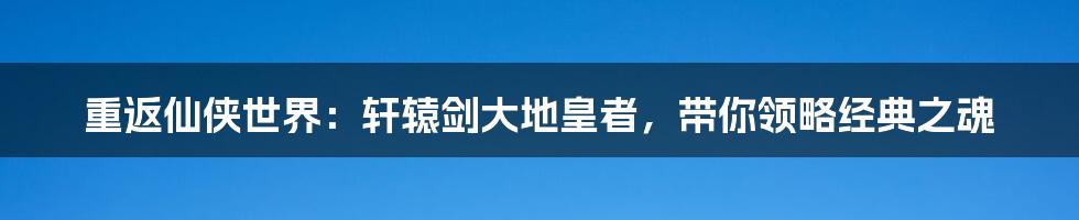 重返仙侠世界:轩辕剑大地皇者,带你领略经典之魂