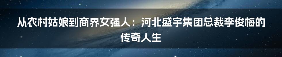 从农村姑娘到商界女强人:河北盛宇集团总裁李俊梅的传奇人生