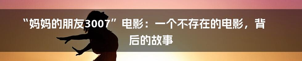 “妈妈的朋友3007”电影:一个不存在的电影,背后的故事