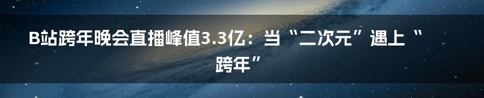 B站跨年晚会直播峰值3.3亿:当“二次元”遇上“跨年”