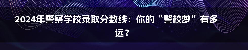 2024年警察学校录取分数线：你的“警校梦”有多远？