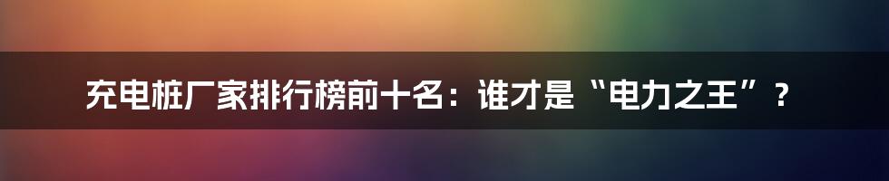 充电桩厂家排行榜前十名：谁才是“电力之王”？