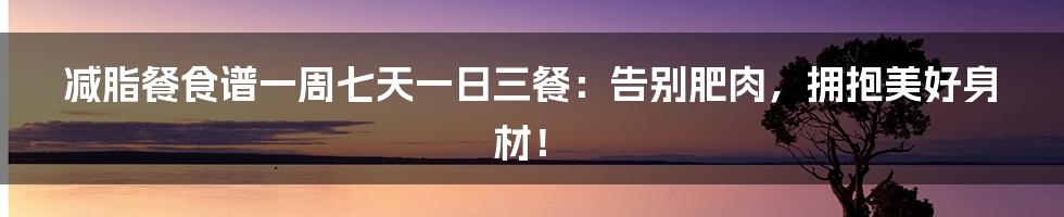 减脂餐食谱一周七天一日三餐：告别肥肉，拥抱美好身材！