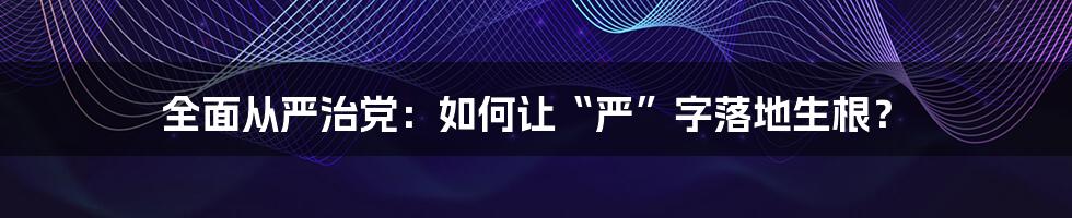 全面从严治党:如何让“严”字落地生根?