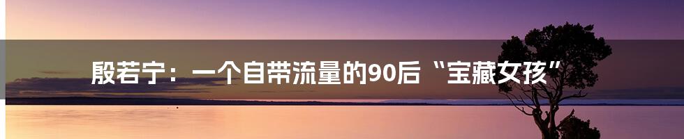 殷若宁:一个自带流量的90后“宝藏女孩”