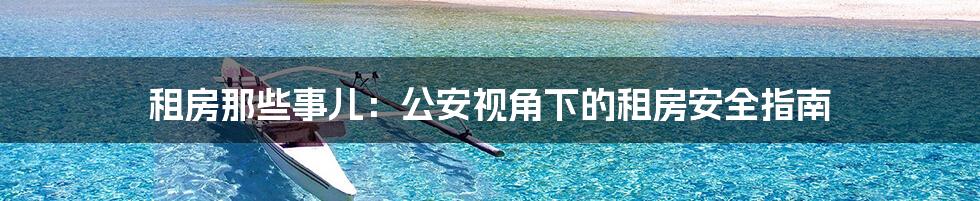 租房那些事儿:公安视角下的租房安全指南