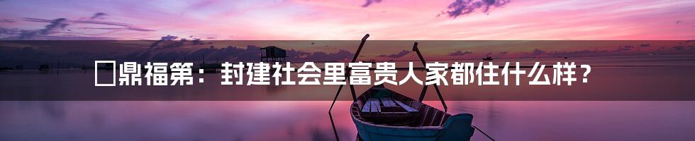 竑鼎福第:封建社会里富贵人家都住什么样?