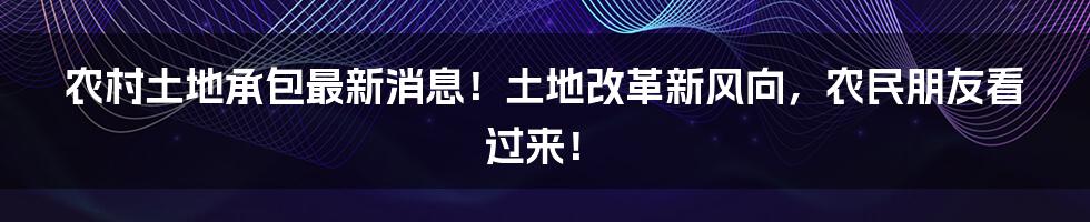 农村土地承包最新消息!土地改革新风向,农民朋友看过来!