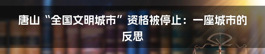 唐山“全国文明城市”资格被停止:一座城市的反思