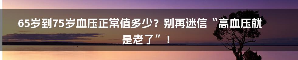 65岁到75岁血压正常值多少?别再迷信“高血压就是老了”!