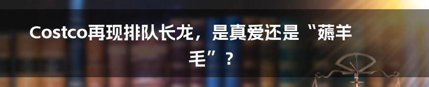 Costco再现排队长龙,是真爱还是“薅羊毛”?