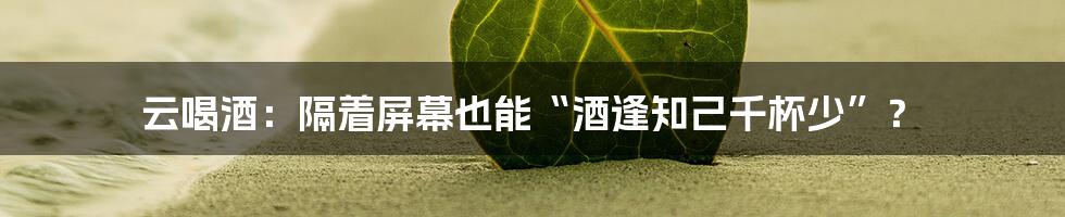 云喝酒:隔着屏幕也能“酒逢知己千杯少”?