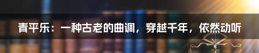青平乐:一种古老的曲调,穿越千年,依然动听