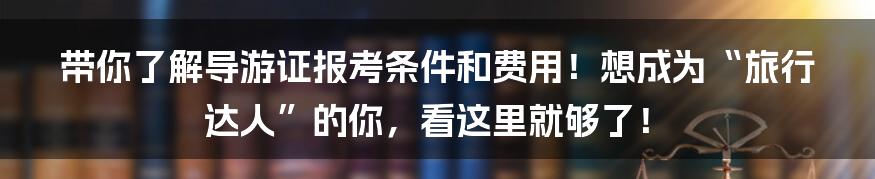 带你了解导游证报考条件和费用！想成为“旅行达人”的你，看这里就够了！
