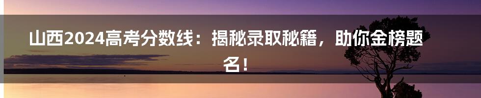 山西2024高考分数线:揭秘录取秘籍,助你金榜题名!