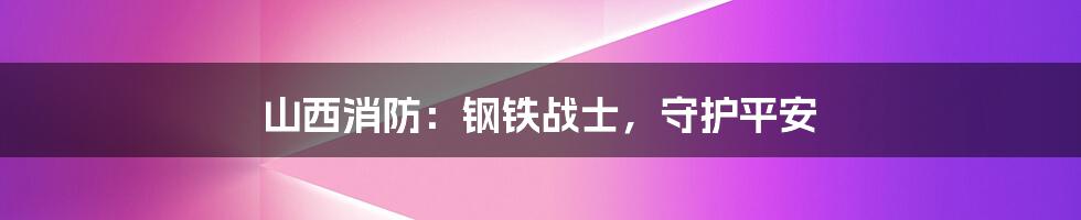 山西消防:钢铁战士,守护平安