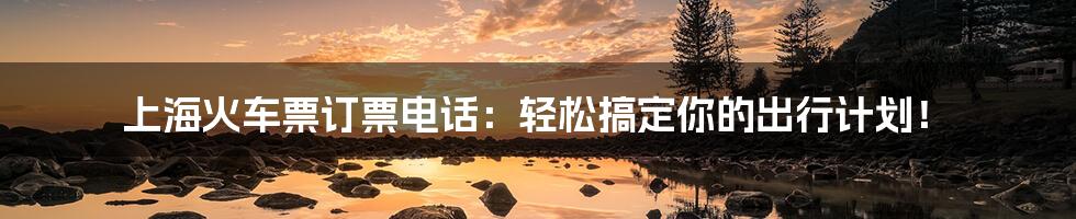 上海火车票订票电话:轻松搞定你的出行计划!