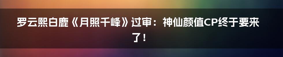 罗云熙白鹿《月照千峰》过审:神仙颜值CP终于要来了!