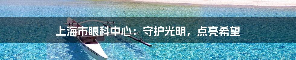 上海市眼科中心:守护光明,点亮希望