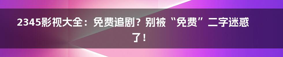 2345影视大全：免费追剧？别被“免费”二字迷惑了！