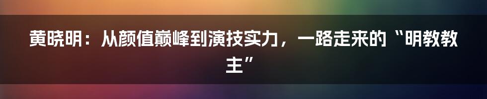 黄晓明:从颜值巅峰到演技实力,一路走来的“明教教主”