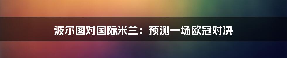 波尔图对国际米兰：预测一场欧冠对决