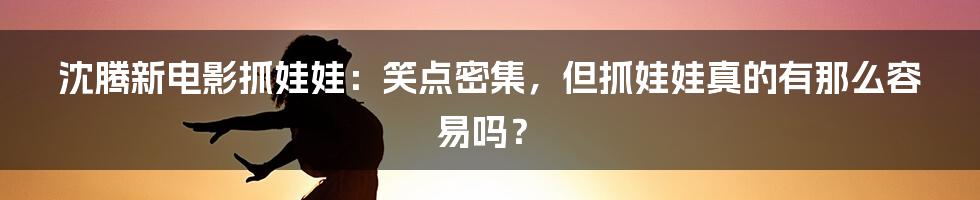 沈腾新电影抓娃娃：笑点密集，但抓娃娃真的有那么容易吗？
