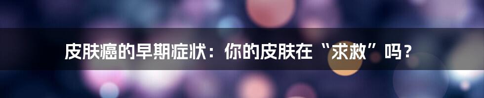 皮肤癌的早期症状:你的皮肤在“求救”吗?