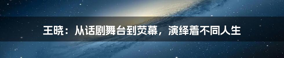王晓：从话剧舞台到荧幕，演绎着不同人生