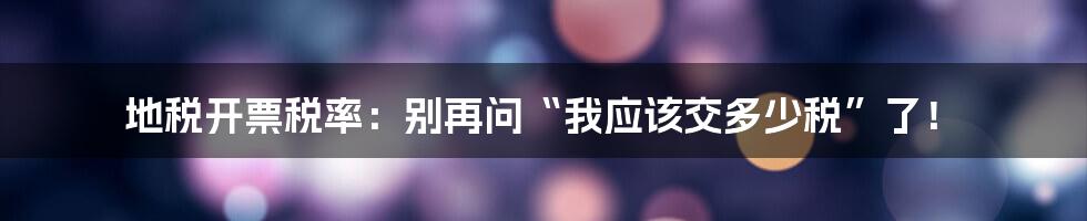 地税开票税率:别再问“我应该交多少税”了!