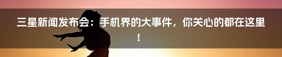 三星新闻发布会:手机界的大事件,你关心的都在这里!