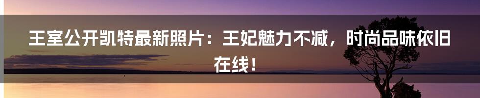 王室公开凯特最新照片:王妃魅力不减,时尚品味依旧在线!