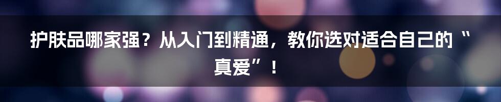 护肤品哪家强?从入门到精通,教你选对适合自己的“真爱”!