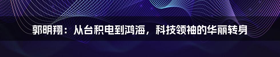 郭明翔：从台积电到鸿海，科技领袖的华丽转身