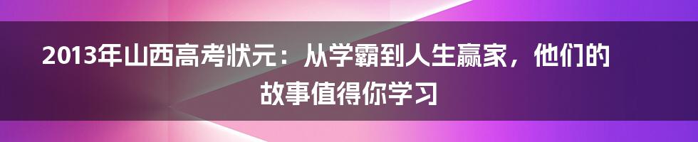 2013年山西高考状元:从学霸到人生赢家,他们的故事值得你学习