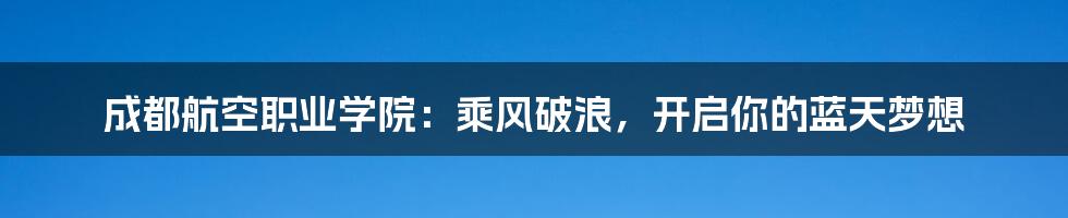 成都航空职业学院:乘风破浪,开启你的蓝天梦想