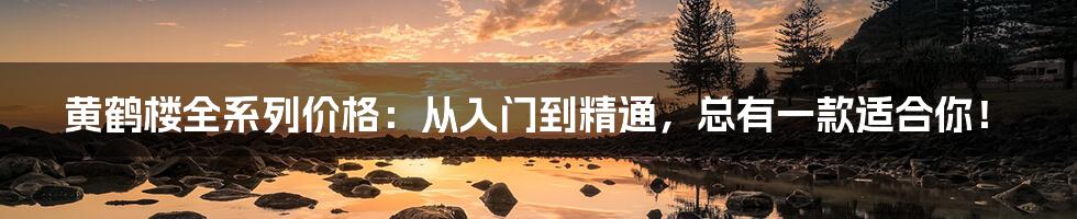 黄鹤楼全系列价格：从入门到精通，总有一款适合你！