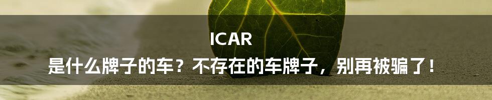 ICAR 是什么牌子的车?不存在的车牌子,别再被骗了!
