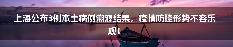 上海公布3例本土病例溯源结果,疫情防控形势不容乐观!