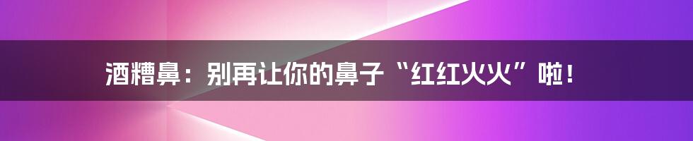 酒糟鼻:别再让你的鼻子“红红火火”啦!