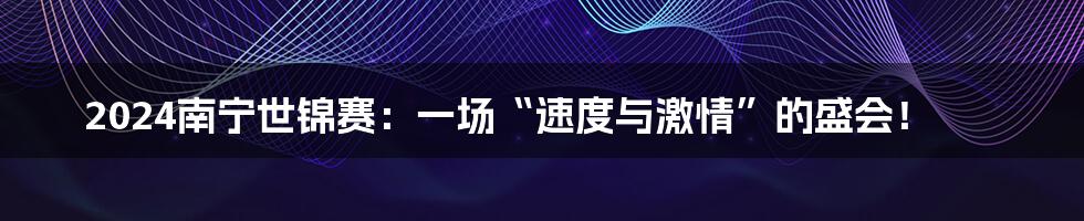 2024南宁世锦赛:一场“速度与激情”的盛会!